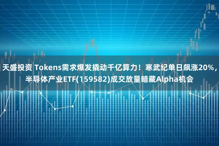 天盛投资 Tokens需求爆发撬动千亿算力！寒武纪单日飙涨20%，半导体产业ETF(159582)成交放量暗藏Alpha机会