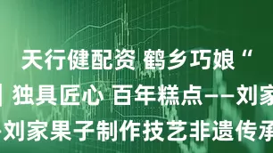 天行健配资 鹤乡巧娘“秀”盘锦｜独具匠心 百年糕点——刘家果子制作技艺非遗传承人姚秀君