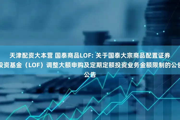 天津配资大本营 国泰商品LOF: 关于国泰大宗商品配置证券投资基金（LOF）调整大额申购及定期定额投资业务金额限制的公告