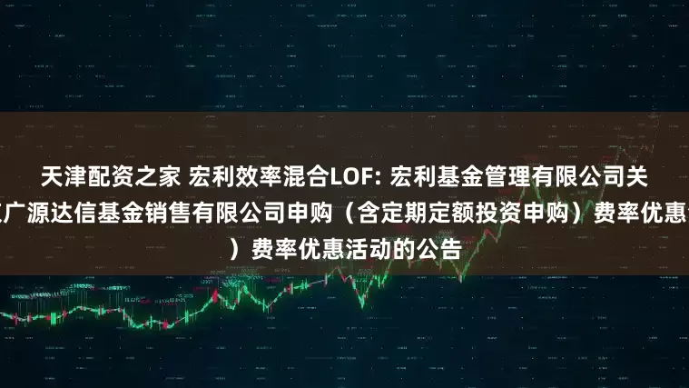 天津配资之家 宏利效率混合LOF: 宏利基金管理有限公司关于参加北京广源达信基金销售有限公司申购（含定期定额投资申购）费率优惠活动的公告