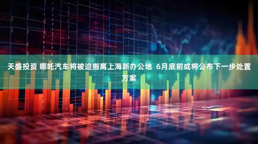 天盛投资 哪吒汽车将被迫搬离上海新办公地  6月底前或将公布下一步处置方案