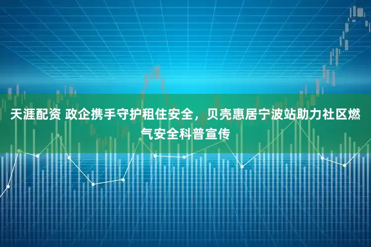 天涯配资 政企携手守护租住安全，贝壳惠居宁波站助力社区燃气安全科普宣传